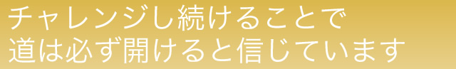 チャレンジし続けることで道は必ず開けると信じています