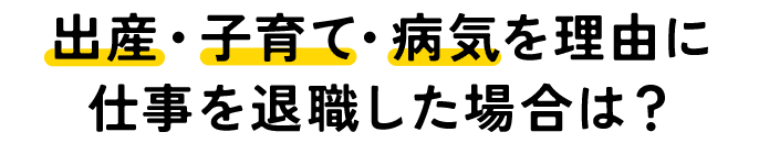 出産・子育て・病気を理由に仕事を退職した場合は？