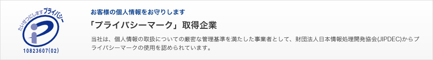 お客様の個人情報をお守りします「プライバシーマーク」取得企業　当社は、個人情報の取扱についての厳密な管理基準を満たした事業者として、財団法人日本情報処理開発協会(JIPDEC)からプライバシーマークの使用を認められています。