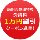 今なら、説明会参加特典で、1万円引きクーポンを進呈！ぜひお気軽にご参加ください。