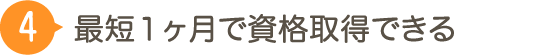 ４：最短１ヶ月で資格取得できる