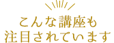 こんな講座も注目されています